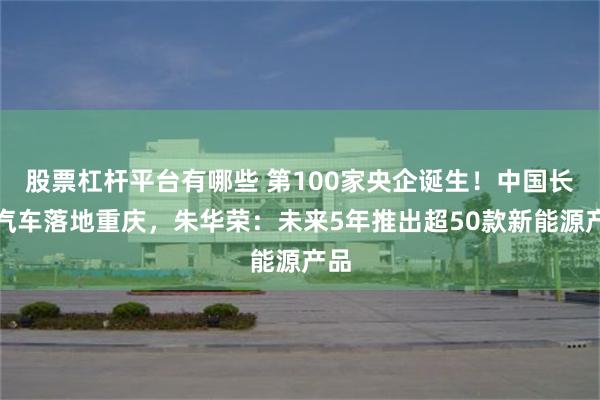 股票杠杆平台有哪些 第100家央企诞生！中国长安汽车落地重庆，朱华荣：未来5年推出超50款新能源产品