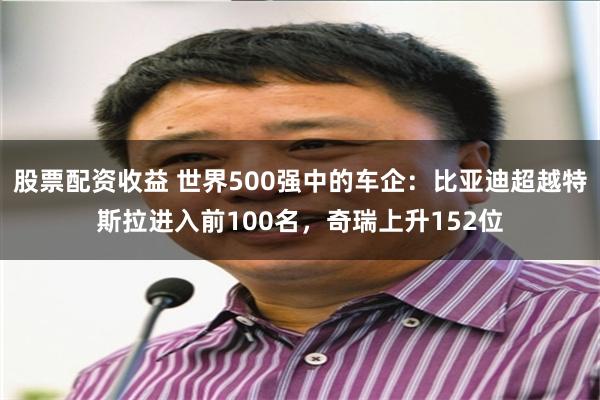股票配资收益 世界500强中的车企：比亚迪超越特斯拉进入前100名，奇瑞上升152位