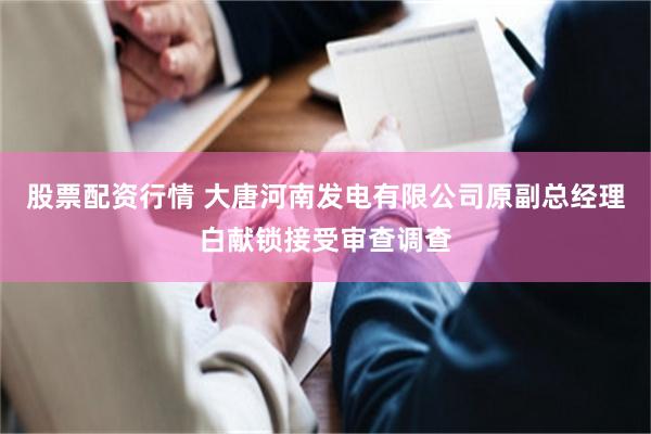 股票配资行情 大唐河南发电有限公司原副总经理白献锁接受审查调查
