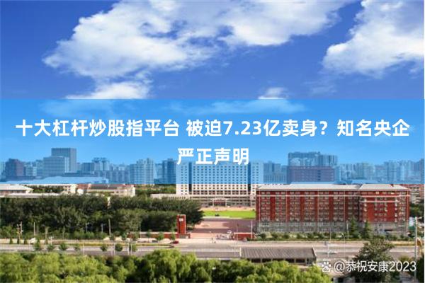 十大杠杆炒股指平台 被迫7.23亿卖身？知名央企严正声明