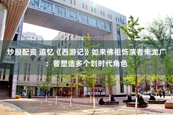 炒股配资 追忆《西游记》如来佛祖饰演者朱龙广：曾塑造多个划时代角色