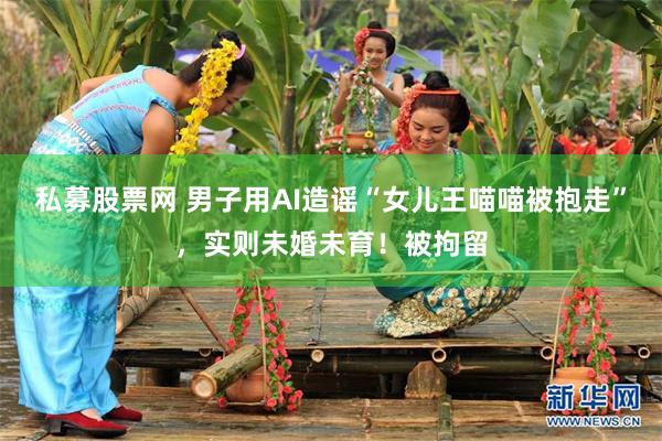 私募股票网 男子用AI造谣“女儿王喵喵被抱走”，实则未婚未育！被拘留