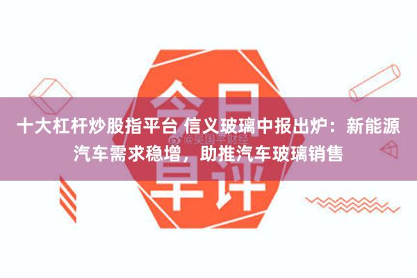 十大杠杆炒股指平台 信义玻璃中报出炉：新能源汽车需求稳增，助推汽车玻璃销售