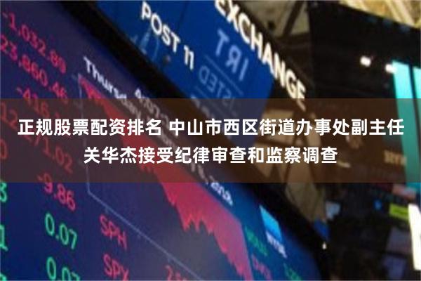 正规股票配资排名 中山市西区街道办事处副主任关华杰接受纪律审查和监察调查