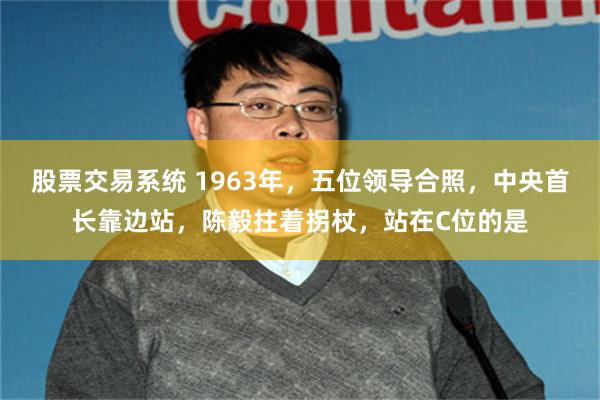 股票交易系统 1963年，五位领导合照，中央首长靠边站，陈毅拄着拐杖，站在C位的是