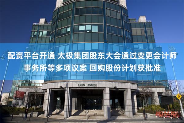 配资平台开通 太极集团股东大会通过变更会计师事务所等多项议案 回购股份计划获批准