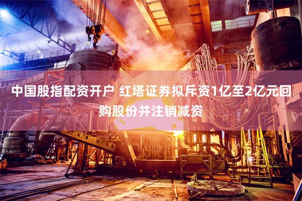 中国股指配资开户 红塔证券拟斥资1亿至2亿元回购股份并注销减资