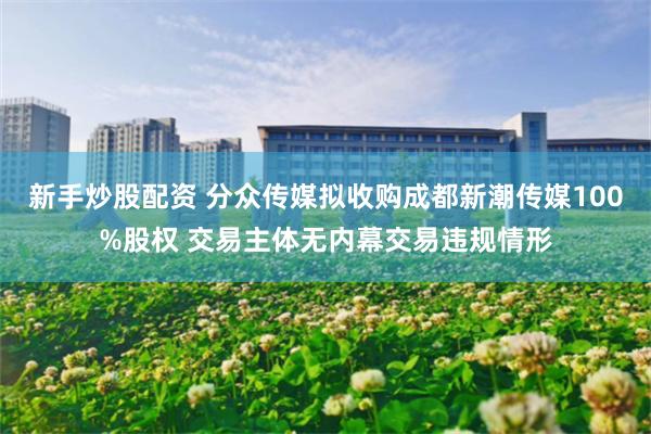 新手炒股配资 分众传媒拟收购成都新潮传媒100%股权 交易主体无内幕交易违规情形