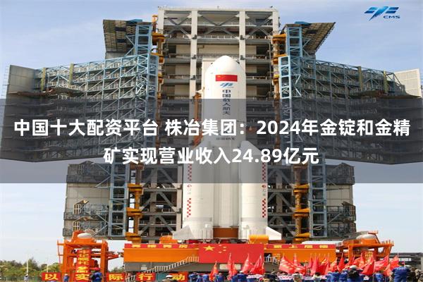 中国十大配资平台 株冶集团：2024年金锭和金精矿实现营业收入24.89亿元