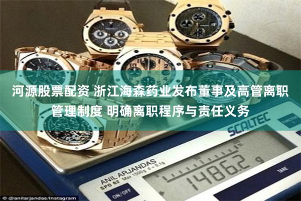 河源股票配资 浙江海森药业发布董事及高管离职管理制度 明确离职程序与责任义务