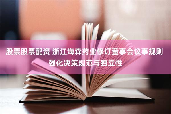 股票股票配资 浙江海森药业修订董事会议事规则 强化决策规范与独立性