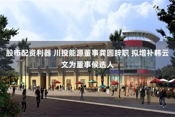 股市配资利器 川投能源董事龚圆辞职 拟增补韩云文为董事候选人