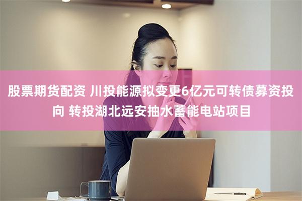 股票期货配资 川投能源拟变更6亿元可转债募资投向 转投湖北远安抽水蓄能电站项目