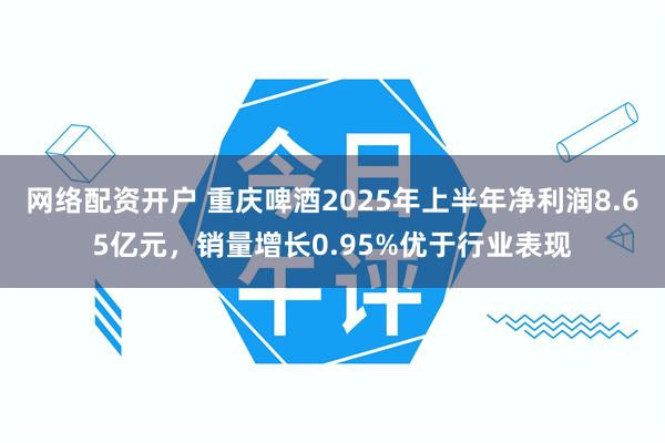 网络配资开户 重庆啤酒2025年上半年净利润8.65亿元，销量增长0.95%优于行业表现