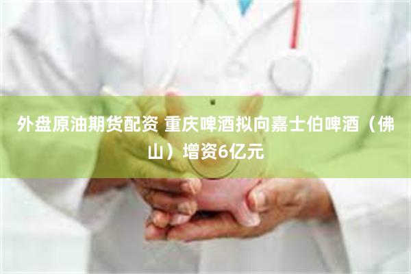 外盘原油期货配资 重庆啤酒拟向嘉士伯啤酒（佛山）增资6亿元