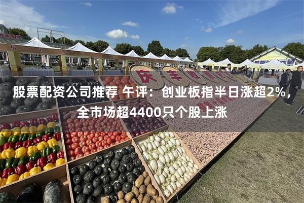 股票配资公司推荐 午评：创业板指半日涨超2%，全市场超4400只个股上涨