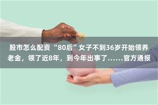 股市怎么配资 “80后”女子不到36岁开始领养老金，领了近8年，到今年出事了……官方通报
