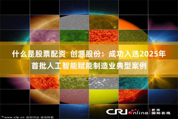 什么是股票配资  创源股份：成功入选2025年首批人工智能赋能制造业典型案例