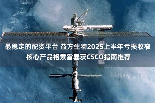 最稳定的配资平台 益方生物2025上半年亏损收窄 核心产品格索雷塞获CSCO指南推荐