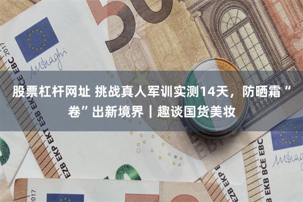 股票杠杆网址 挑战真人军训实测14天,防晒霜“卷”出新境界|趣谈国货美妆