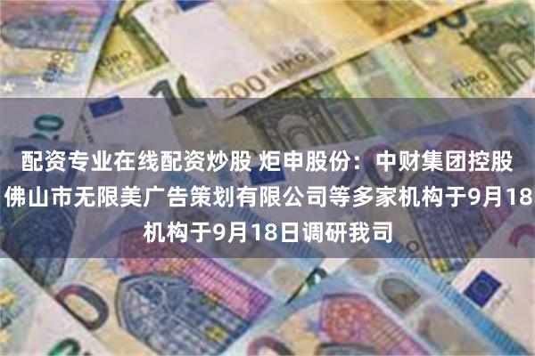 配资专业在线配资炒股 炬申股份:中财集团控股有限公司、佛山市无限美广告策划有限公司等多家机构于9月18日调研我司