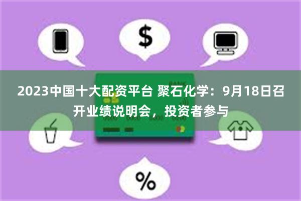 2023中国十大配资平台 聚石化学：9月18日召开业绩说明会，投资者参与
