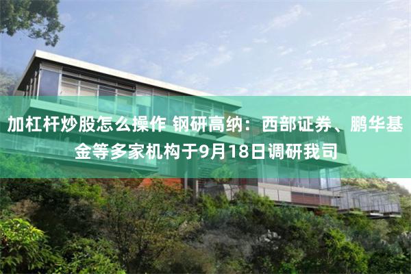 加杠杆炒股怎么操作 钢研高纳：西部证券、鹏华基金等多家机构于9月18日调研我司
