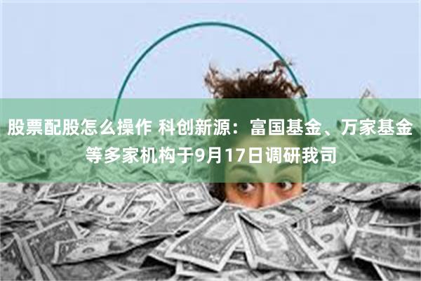 股票配股怎么操作 科创新源:富国基金、万家基金等多家机构于9月17日调研我司