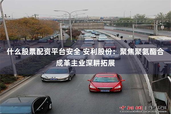 什么股票配资平台安全 安利股份：聚焦聚氨酯合成革主业深耕拓展