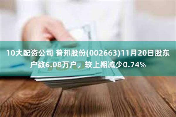10大配资公司 普邦股份(002663)11月20日股东户数6.08万户，较上期减少0.74%