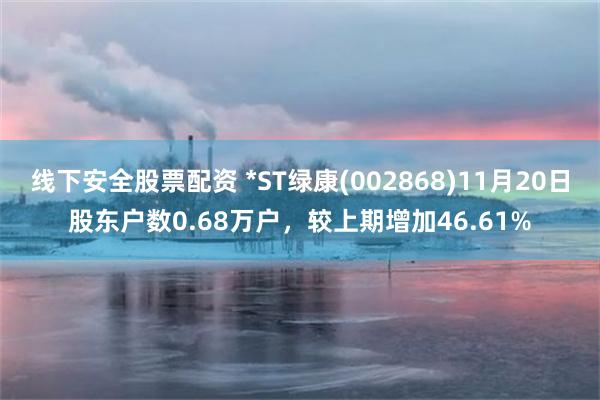线下安全股票配资 *ST绿康(002868)11月20日股东户数0.68万户，较上期增加46.61%