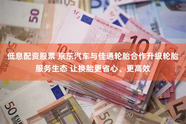 低息配资股票 京东汽车与佳通轮胎合作升级轮胎服务生态 让换胎更省心、更高效