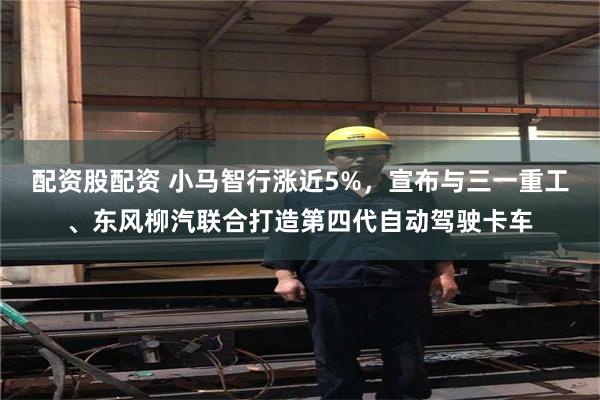 配资股配资 小马智行涨近5%，宣布与三一重工、东风柳汽联合打造第四代自动驾驶卡车