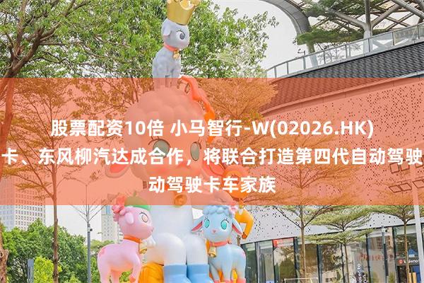 股票配资10倍 小马智行-W(02026.HK)与三一重卡、东风柳汽达成合作，将联合打造第四代自动驾驶卡车家族