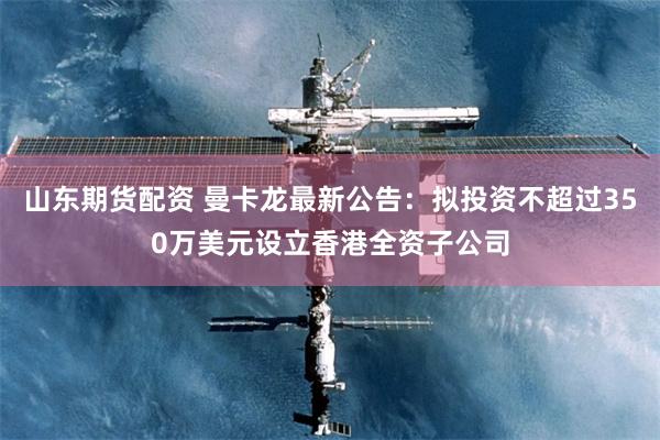 山东期货配资 曼卡龙最新公告：拟投资不超过350万美元设立香港全资子公司
