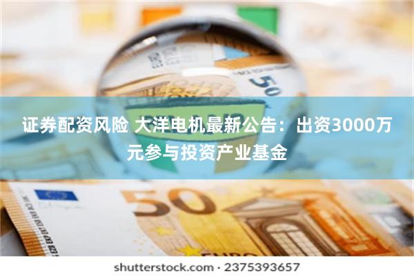 证券配资风险 大洋电机最新公告：出资3000万元参与投资产业基金