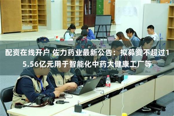 配资在线开户 佐力药业最新公告：拟募资不超过15.56亿元用于智能化中药大健康工厂等