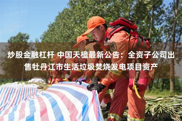 炒股金融杠杆 中国天楹最新公告：全资子公司出售牡丹江市生活垃圾焚烧发电项目资产