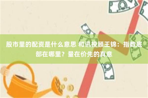 股市里的配资是什么意思 和讯投顾王锦：指数底部在哪里？量在价先的真意