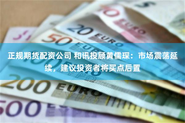 正规期货配资公司 和讯投顾黄儒琛：市场震荡延续，建议投资者将买点后置