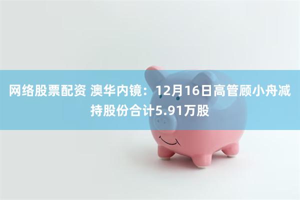 网络股票配资 澳华内镜：12月16日高管顾小舟减持股份合计5.91万股