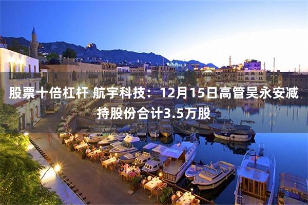 股票十倍杠杆 航宇科技：12月15日高管吴永安减持股份合计3.5万股
