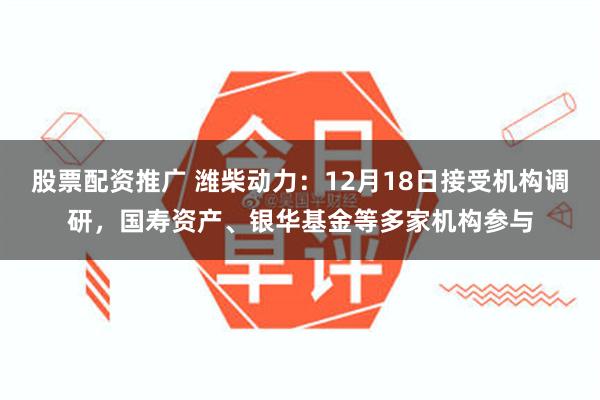 股票配资推广 潍柴动力：12月18日接受机构调研，国寿资产、银华基金等多家机构参与