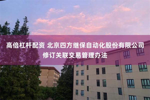 高倍杠杆配资 北京四方继保自动化股份有限公司修订关联交易管理办法