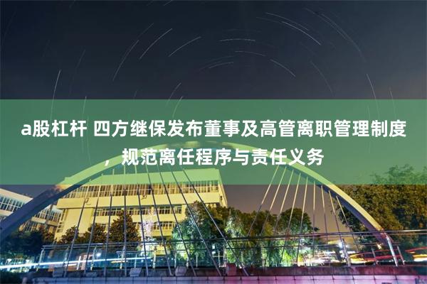 a股杠杆 四方继保发布董事及高管离职管理制度，规范离任程序与责任义务