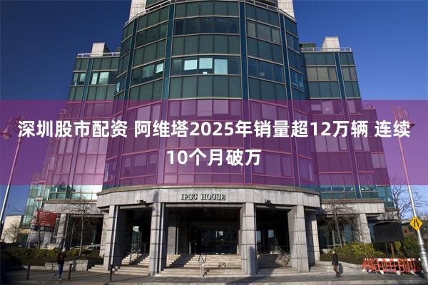 深圳股市配资 阿维塔2025年销量超12万辆 连续10个月破万