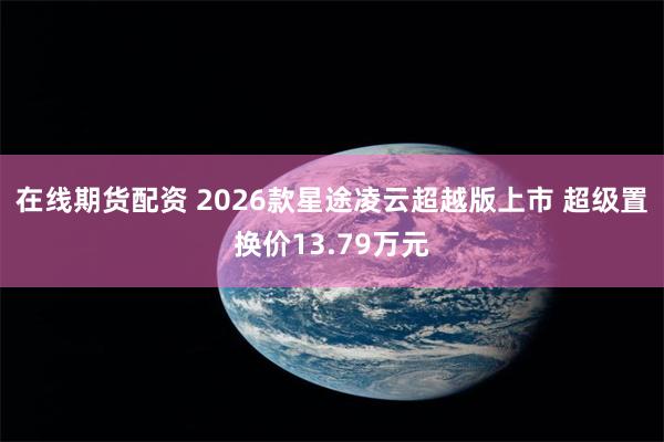 在线期货配资 2026款星途凌云超越版上市 超级置换价13.79万元