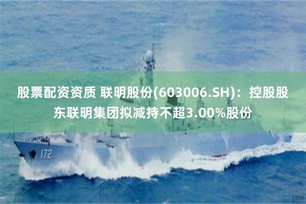 股票配资资质 联明股份(603006.SH)：控股股东联明集团拟减持不超3.00%股份