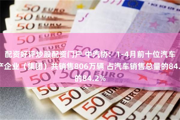 配资好评炒股配资门户 中汽协：1-4月前十位汽车生产企业（集团）共销售806万辆 占汽车销售总量的84.2%