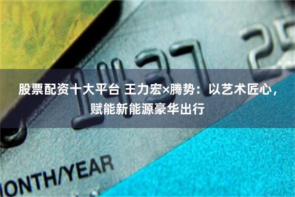股票配资十大平台 王力宏×腾势：以艺术匠心，赋能新能源豪华出行